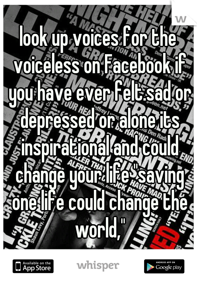 look up voices for the voiceless on Facebook if you have ever felt.sad or depressed or alone its inspirational and could change your life "saving one life could change the world,"