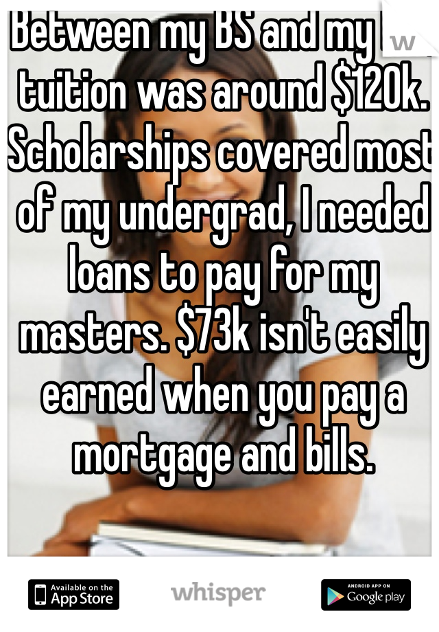 Between my BS and my MS, tuition was around $120k. Scholarships covered most of my undergrad, I needed loans to pay for my masters. $73k isn't easily earned when you pay a mortgage and bills. 