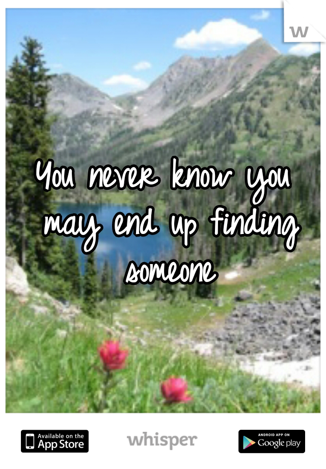 You never know you may end up finding someone