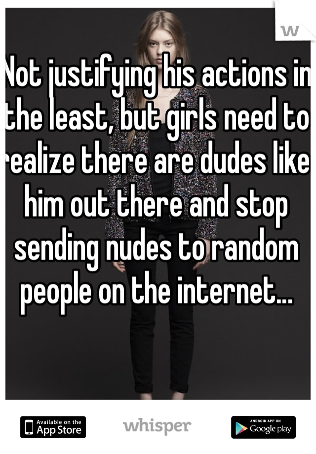 Not justifying his actions in the least, but girls need to realize there are dudes like him out there and stop sending nudes to random people on the internet...