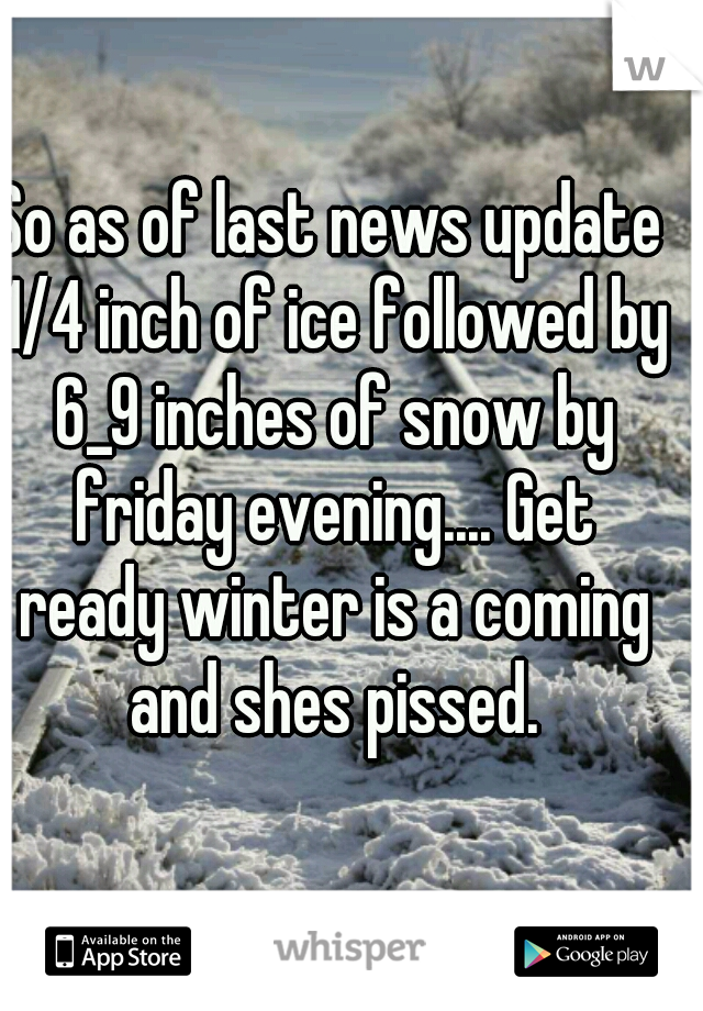 So as of last news update 1/4 inch of ice followed by 6_9 inches of snow by friday evening.... Get ready winter is a coming and shes pissed.
