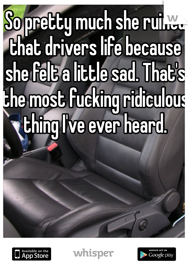 So pretty much she ruined that drivers life because she felt a little sad. That's the most fucking ridiculous thing I've ever heard. 