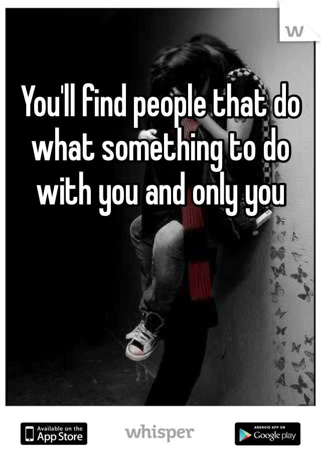 You'll find people that do what something to do with you and only you