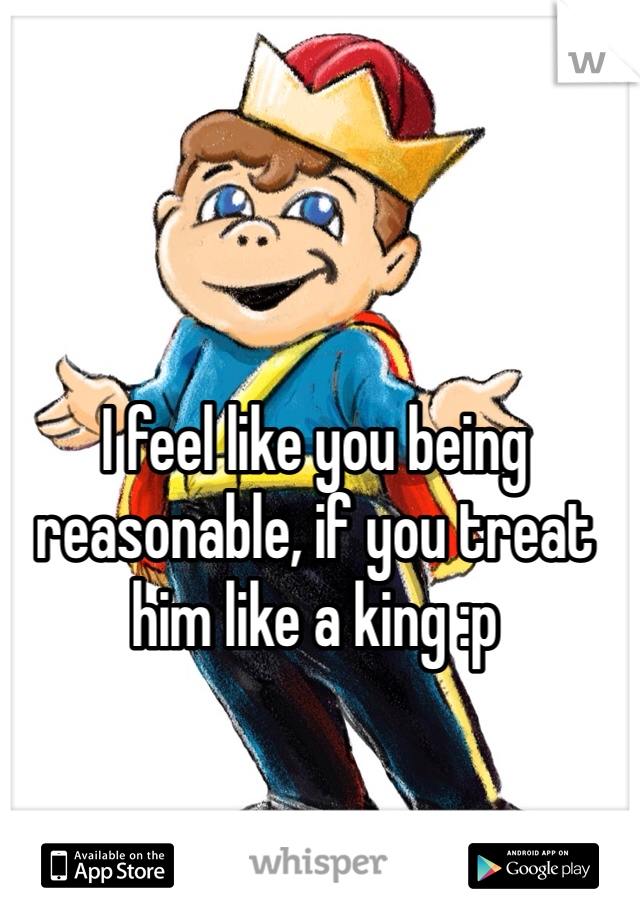 I feel like you being reasonable, if you treat him like a king :p