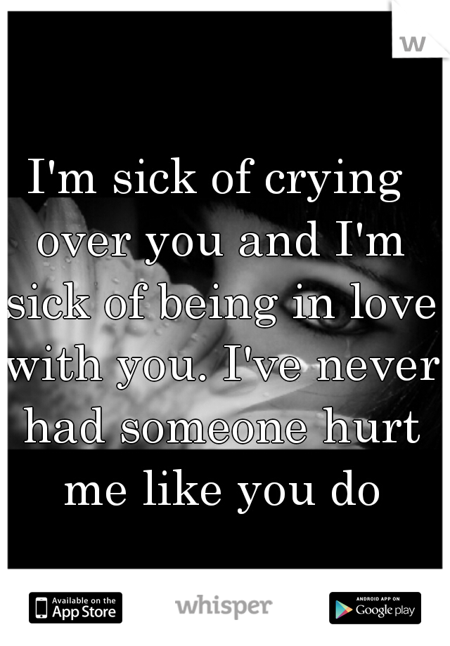 I'm sick of crying over you and I'm sick of being in love with you. I've never had someone hurt me like you do