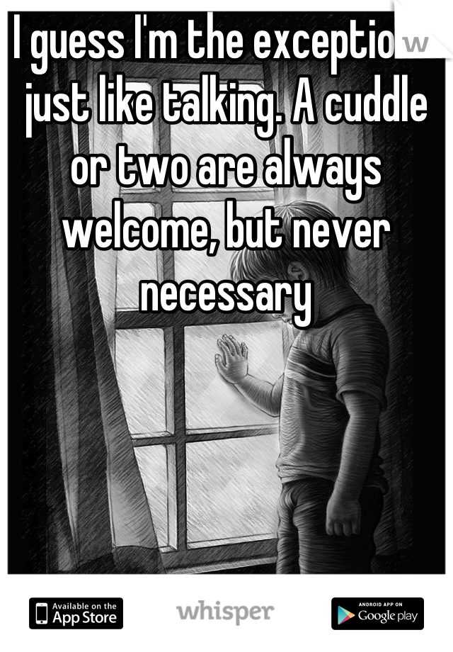 I guess I'm the exception. I just like talking. A cuddle or two are always welcome, but never necessary