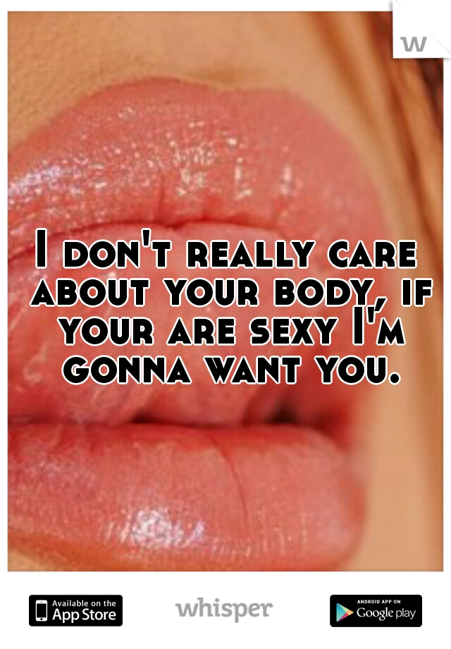 I don't really care about your body, if your are sexy I'm gonna want you.