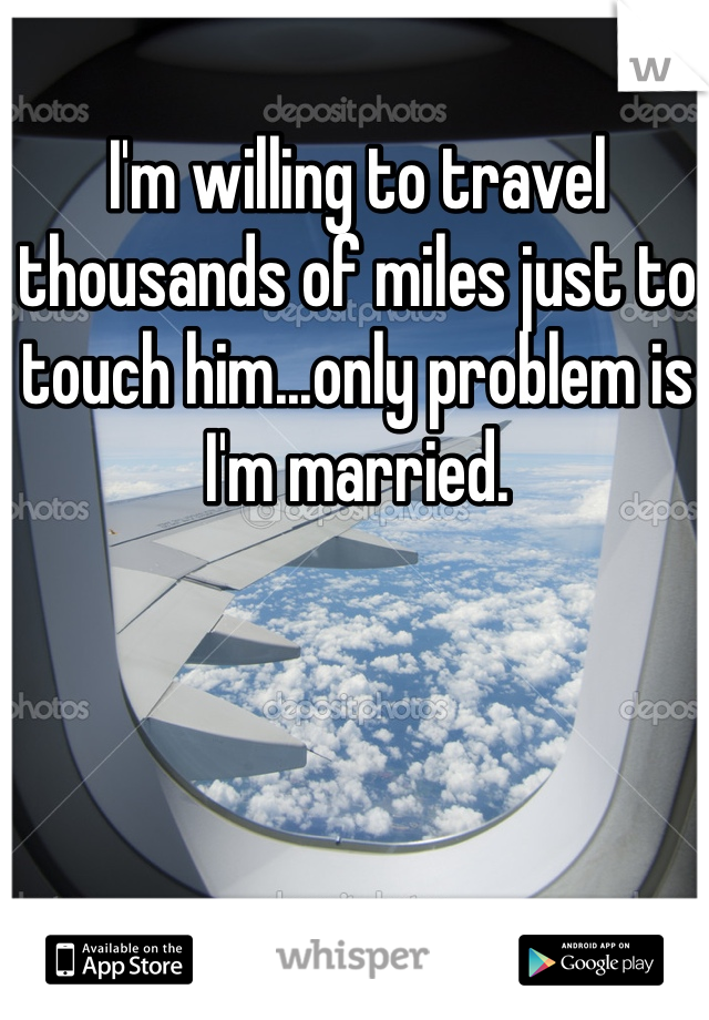 I'm willing to travel thousands of miles just to touch him...only problem is I'm married. 