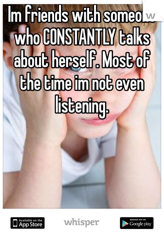 Im friends with someone who CONSTANTLY talks about herself. Most of the time im not even listening. 