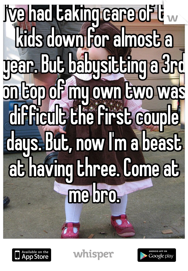I've had taking care of two kids down for almost a year. But babysitting a 3rd on top of my own two was difficult the first couple days. But, now I'm a beast at having three. Come at me bro. 