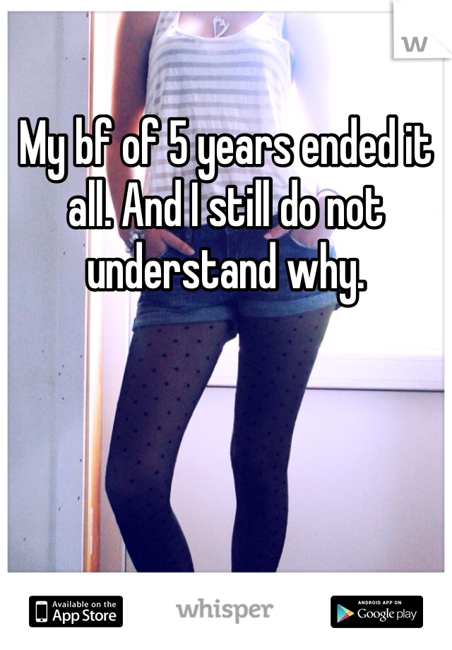 My bf of 5 years ended it all. And I still do not understand why.