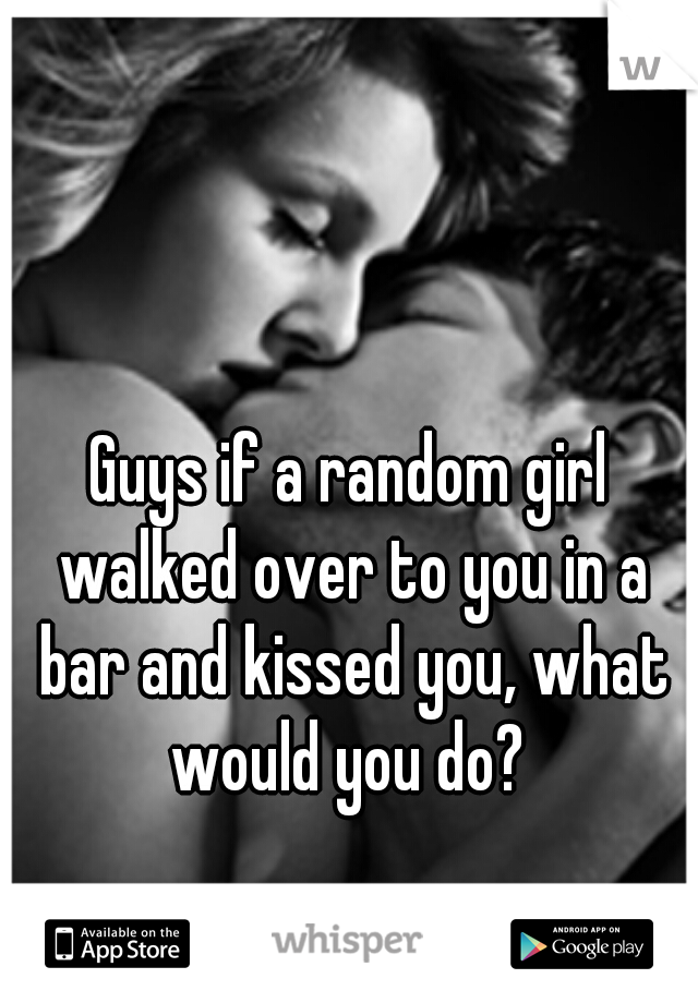 Guys if a random girl walked over to you in a bar and kissed you, what would you do? 