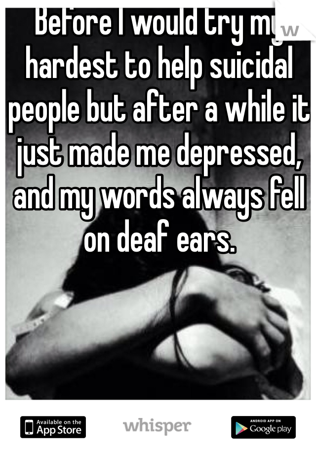 Before I would try my hardest to help suicidal people but after a while it just made me depressed, and my words always fell on deaf ears.
