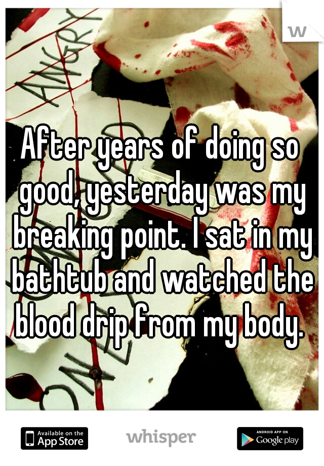 After years of doing so good, yesterday was my breaking point. I sat in my bathtub and watched the blood drip from my body. 