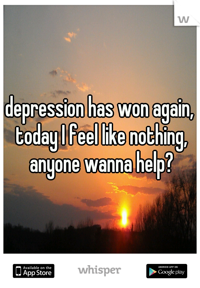 depression has won again, today I feel like nothing, anyone wanna help?