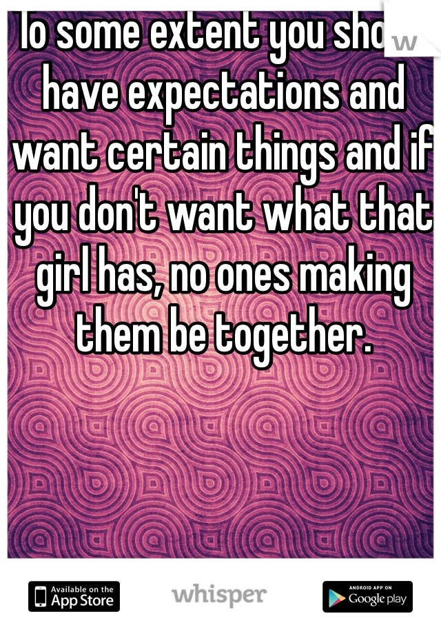 To some extent you should have expectations and want certain things and if you don't want what that girl has, no ones making them be together. 