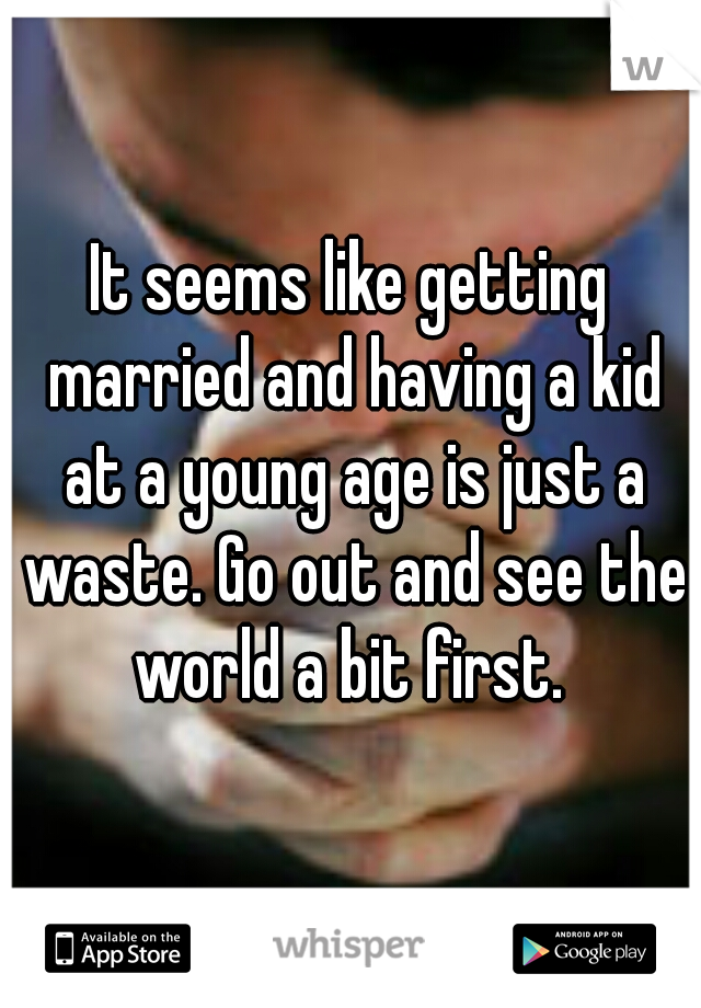 It seems like getting married and having a kid at a young age is just a waste. Go out and see the world a bit first. 