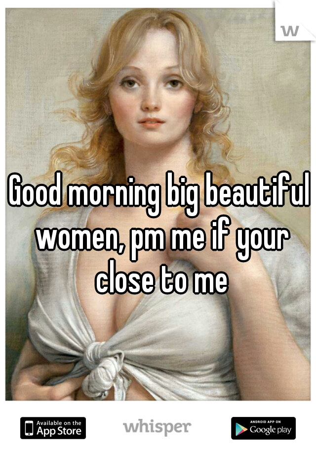 Good morning big beautiful women, pm me if your close to me