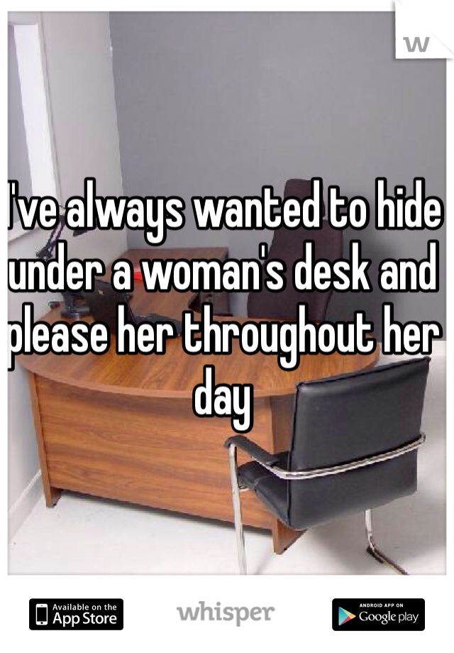 I've always wanted to hide under a woman's desk and please her throughout her day 