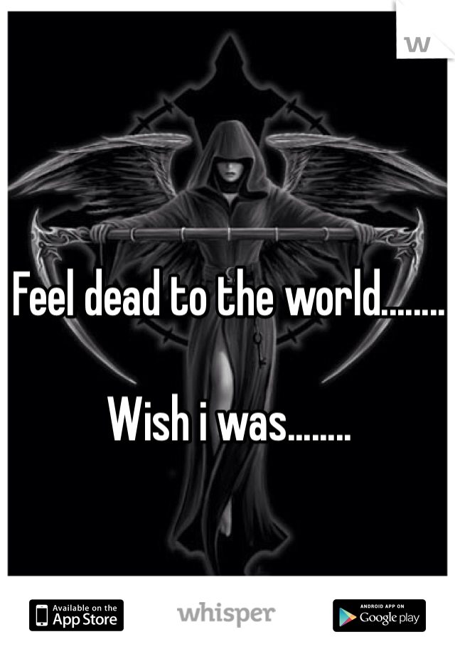 Feel dead to the world........

Wish i was........