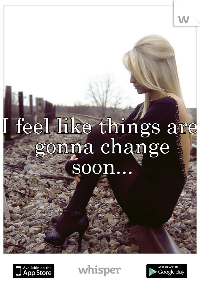 I feel like things are gonna change soon...