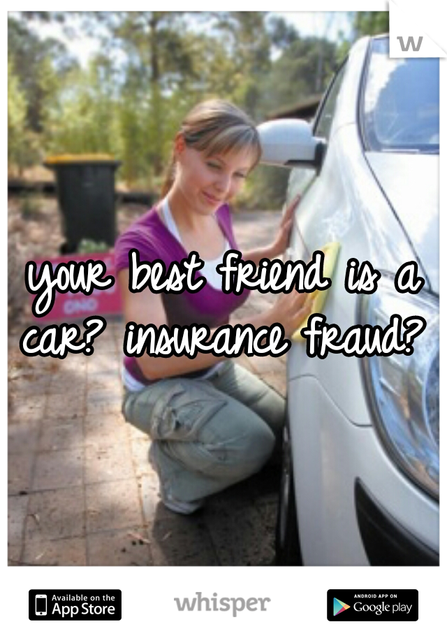 your best friend is a car? insurance fraud? 