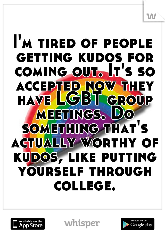I'm tired of people getting kudos for coming out. It's so accepted now they have LGBT group meetings. Do something that's actually worthy of kudos, like putting yourself through college.