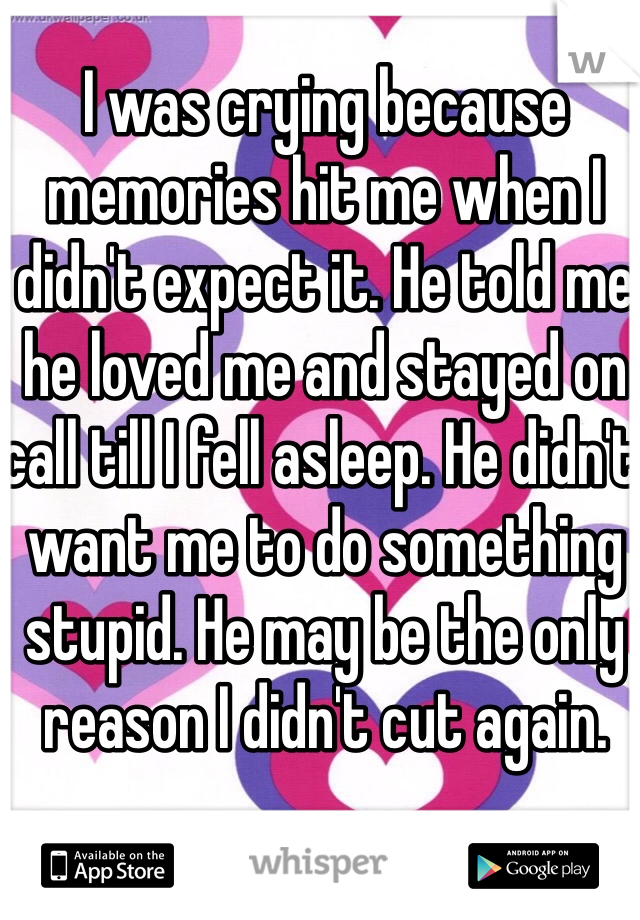 I was crying because memories hit me when I didn't expect it. He told me he loved me and stayed on call till I fell asleep. He didn't want me to do something stupid. He may be the only reason I didn't cut again. 