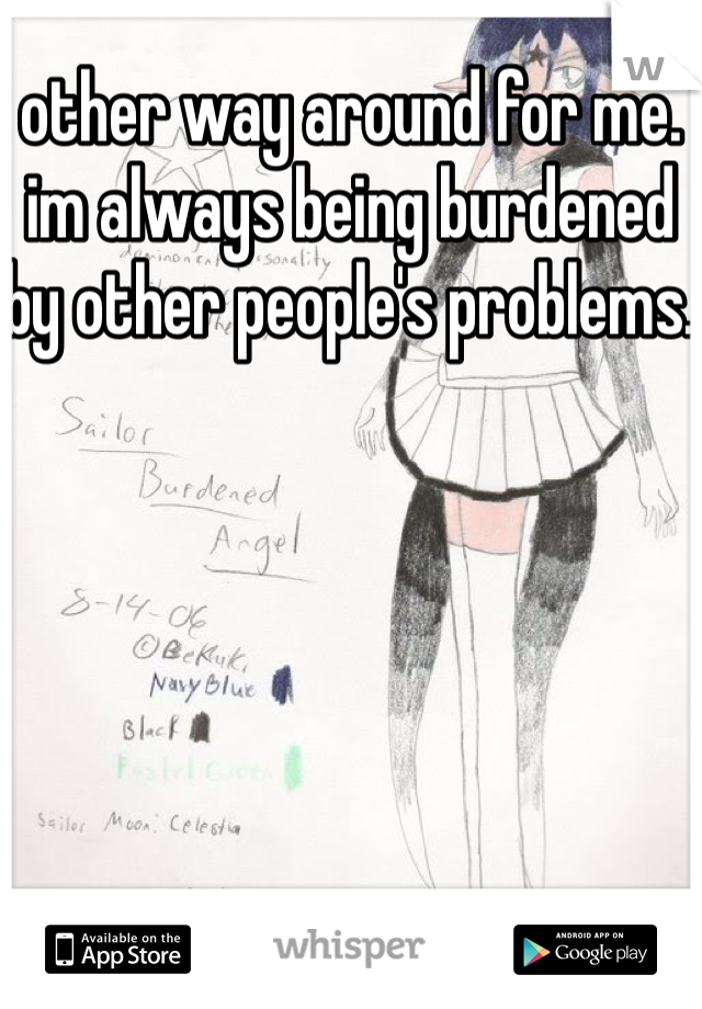 other way around for me. im always being burdened by other people's problems. 
