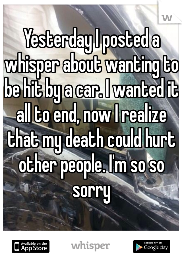 Yesterday I posted a whisper about wanting to be hit by a car. I wanted it all to end, now I realize that my death could hurt other people. I'm so so sorry 