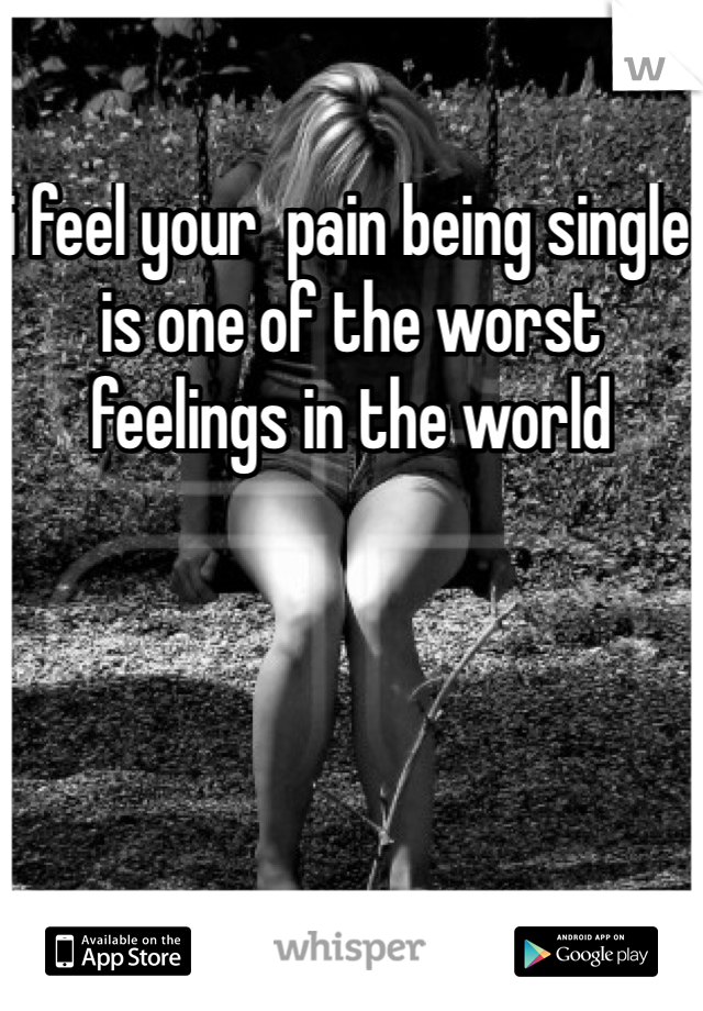 i feel your  pain being single is one of the worst feelings in the world