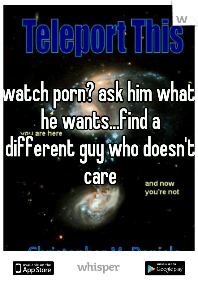 watch porn? ask him what he wants...find a different guy who doesn't care