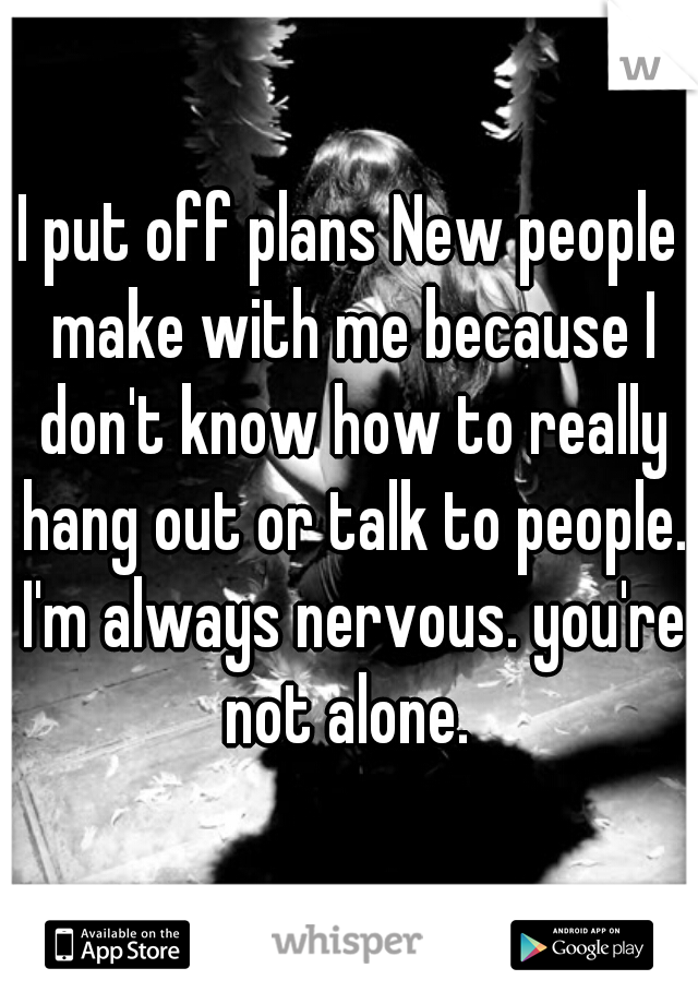 I put off plans New people make with me because I don't know how to really hang out or talk to people. I'm always nervous. you're not alone. 