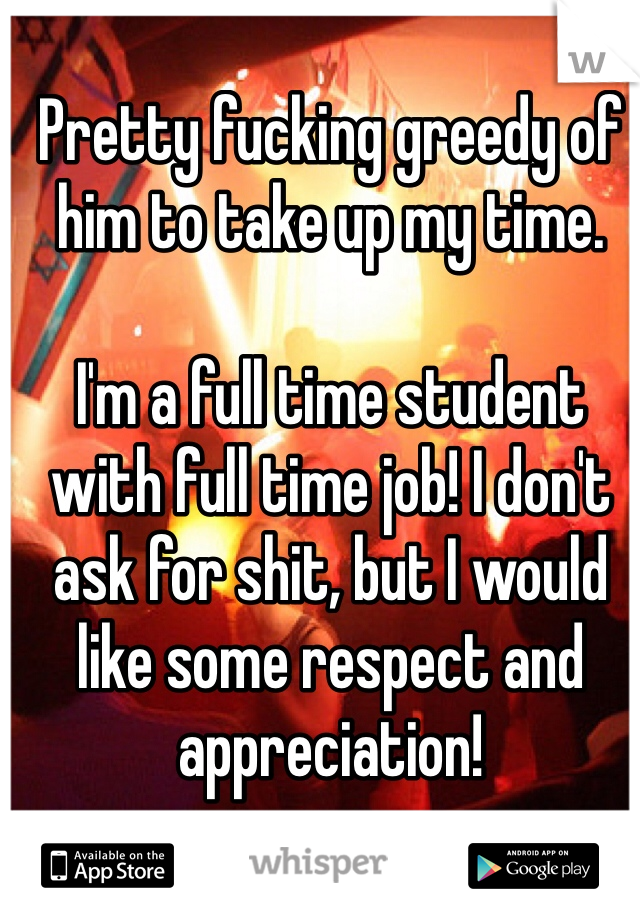 Pretty fucking greedy of him to take up my time.

I'm a full time student with full time job! I don't ask for shit, but I would like some respect and appreciation! 