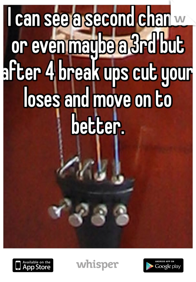 I can see a second chance or even maybe a 3rd but after 4 break ups cut your loses and move on to better. 