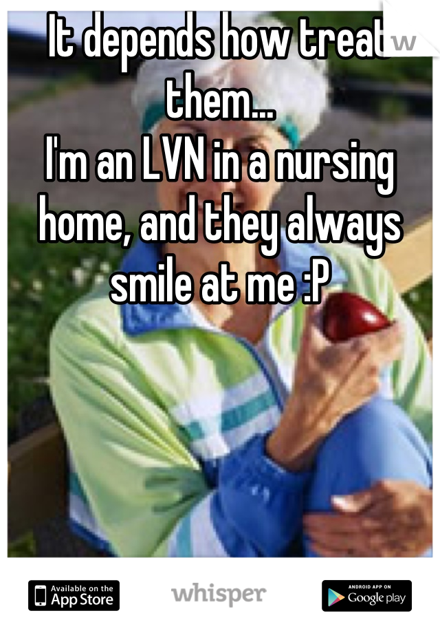 It depends how treat them...
I'm an LVN in a nursing home, and they always smile at me :P