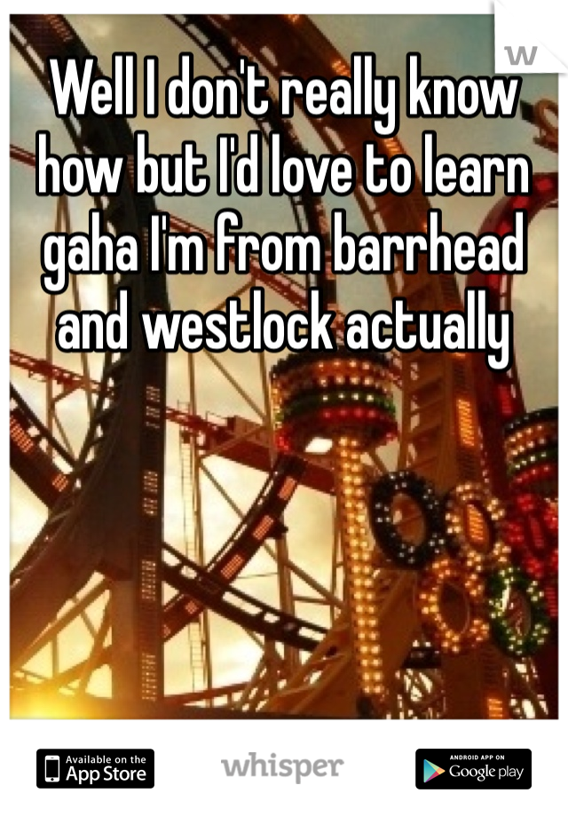 Well I don't really know how but I'd love to learn gaha I'm from barrhead and westlock actually 