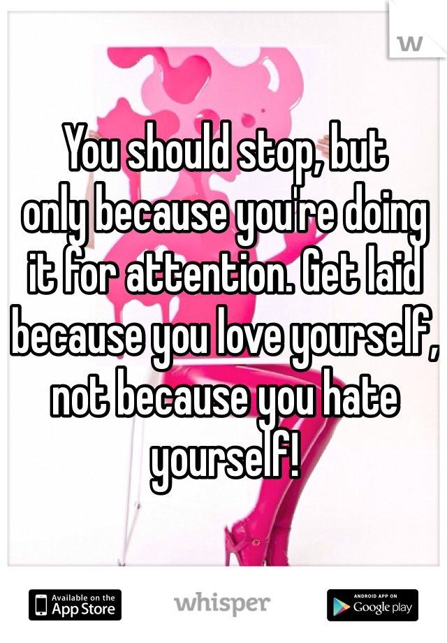 You should stop, but
only because you're doing
it for attention. Get laid because you love yourself, not because you hate yourself!