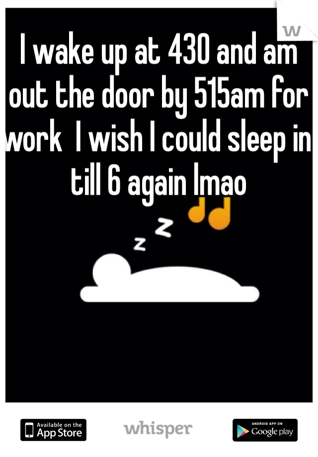 I wake up at 430 and am out the door by 515am for work  I wish I could sleep in till 6 again lmao