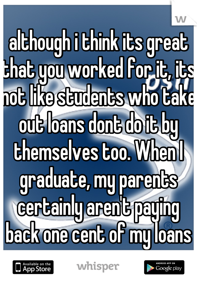 although i think its great that you worked for it, its not like students who take out loans dont do it by themselves too. When I graduate, my parents certainly aren't paying back one cent of my loans