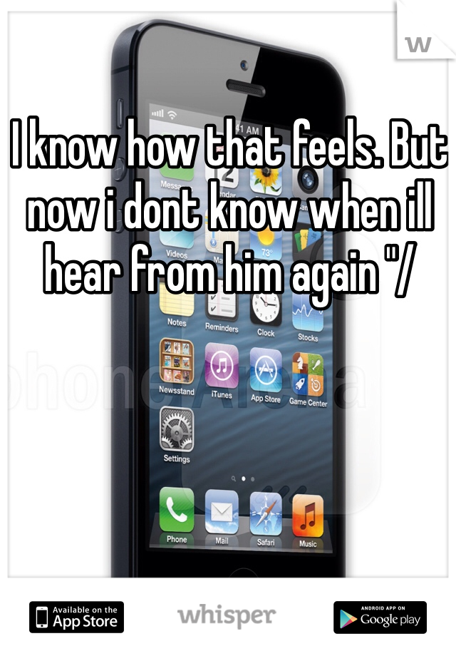 I know how that feels. But now i dont know when ill hear from him again "/