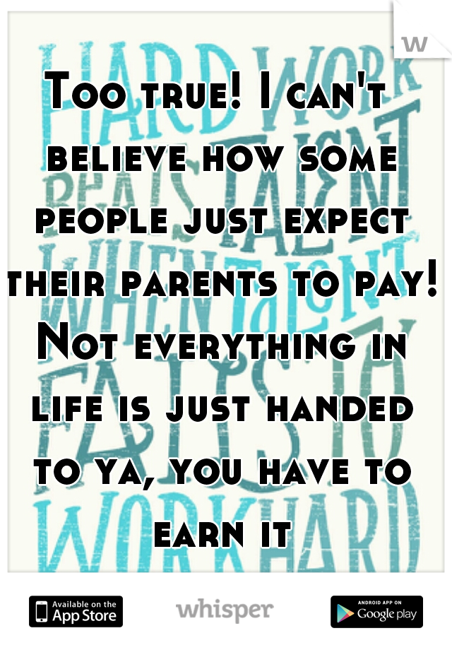 Too true! I can't believe how some people just expect their parents to pay! Not everything in life is just handed to ya, you have to earn it