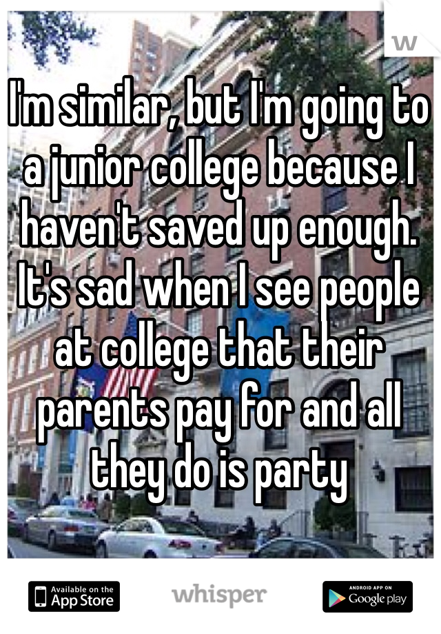 I'm similar, but I'm going to a junior college because I haven't saved up enough. It's sad when I see people at college that their parents pay for and all they do is party
