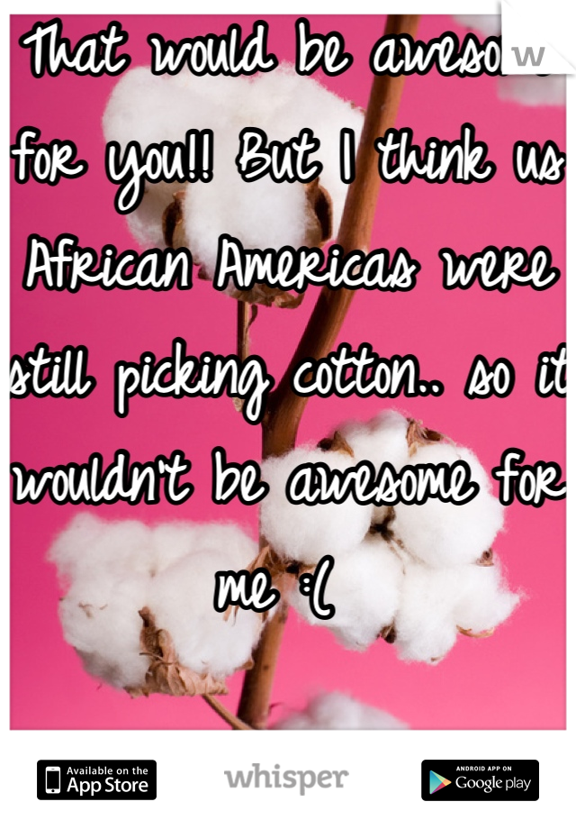 That would be awesome for you!! But I think us African Americas were still picking cotton.. so it wouldn't be awesome for me :( 
