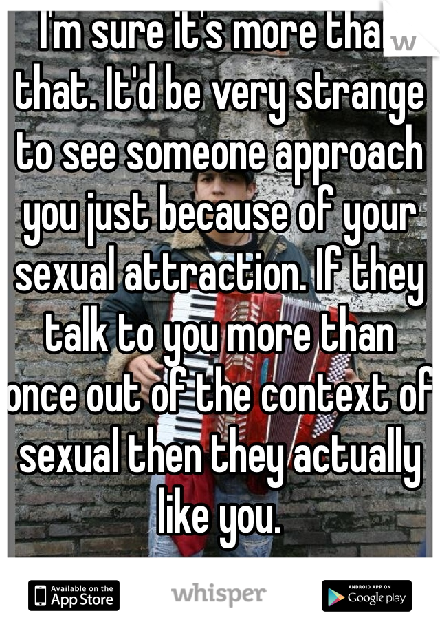 I'm sure it's more than that. It'd be very strange to see someone approach you just because of your sexual attraction. If they talk to you more than once out of the context of sexual then they actually like you.