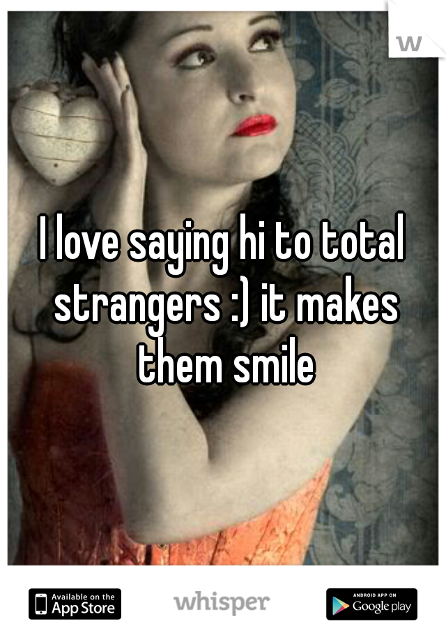 I love saying hi to total strangers :) it makes them smile