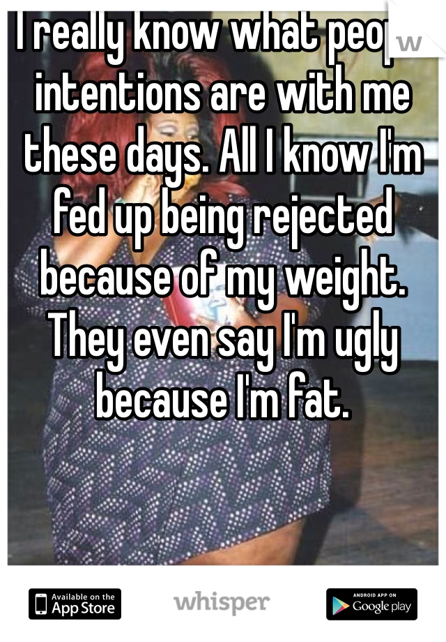 I really know what people intentions are with me these days. All I know I'm fed up being rejected because of my weight. They even say I'm ugly because I'm fat.