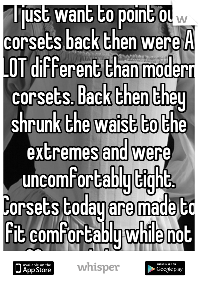 I just want to point out corsets back then were A LOT different than modern corsets. Back then they shrunk the waist to the extremes and were uncomfortably tight. Corsets today are made to fit comfortably while not suffocated the wearer. 