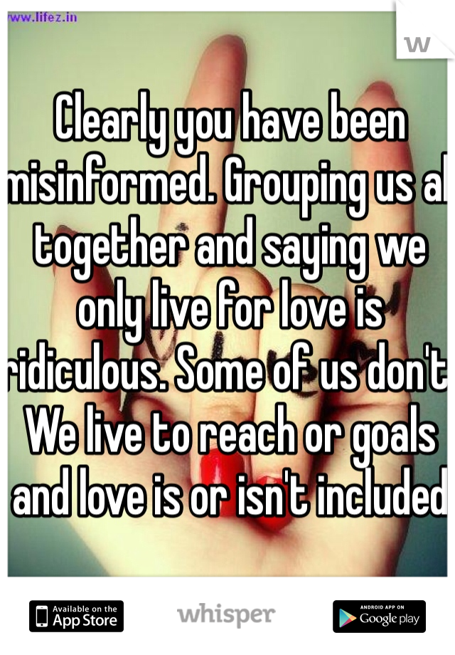 Clearly you have been misinformed. Grouping us all together and saying we only live for love is ridiculous. Some of us don't. We live to reach or goals and love is or isn't included