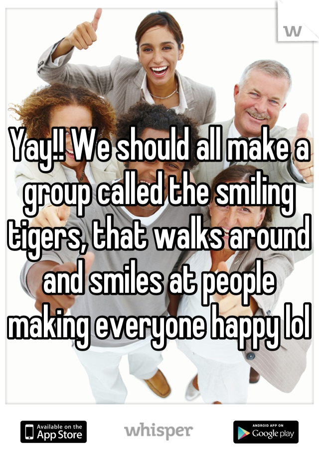 Yay!! We should all make a group called the smiling tigers, that walks around and smiles at people making everyone happy lol
